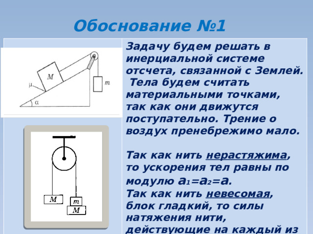 Обоснование №1 Задачу будем решать в инерциальной системе отсчета, связанной с Землей. Тела будем считать материальными точками, так как они движутся поступательно. Трение о воздух пренебрежимо мало.  Так как нить нерастяжима , то ускорения тел равны по модулю а 1 = а 2 = а . Так как нить невесомая , блок гладкий, то силы натяжения нити, действующие на каждый из брусков одинаковы: Т 1 =Т 2 =Т. 