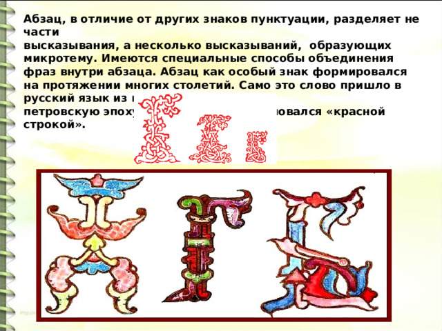 Абзац, в отличие от других знаков пунктуации, разделяет не части высказывания, а несколько высказываний, образующих микротему. Имеются специальные способы объединения фраз внутри абзаца. Абзац как особый знак формировался на протяжении многих столетий. Само это слово пришло в русский язык из немецкого в петровскую эпоху, до этого абзац именовался «красной строкой». 