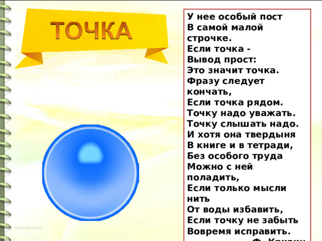 У нее особый пост В самой малой строчке. Если точка - Вывод прост: Это значит точка. Фразу следует кончать, Если точка рядом. Точку надо уважать. Точку слышать надо. И хотя она твердыня В книге и в тетради, Без особого труда Можно с ней поладить, Если только мысли нить От воды избавить, Если точку не забыть Вовремя исправить.  Ф. Кривин 