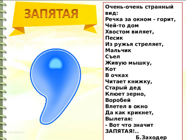 Очень-очень странный вид: Речка за окном - горит, Чей-то дом Хвостом виляет, Песик Из ружья стреляет, Мальчик Съел Живую мышку, Кот В очках Читает книжку, Старый дед Клюет зерно, Воробей Влетел в окно Да как крикнет, Вылетая: - Вот что значит ЗАПЯТАЯ!..  Б.Заходер 