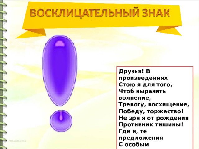Друзья! В произведениях Стою я для того, Чтоб выразить волнение, Тревогу, восхищение, Победу, торжество! Не зря я от рождения Противник тишины! Где я, те предложения С особым выражением Произнести должны.  А.Тетивкин 