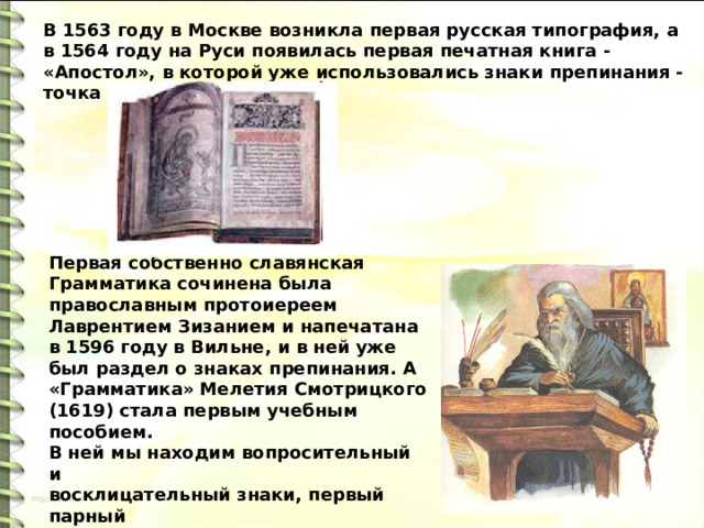 В 1563 году в Москве возникла первая русская типография, а в 1564 году на Руси появилась первая печатная книга - «Апостол», в которой уже использовались знаки препинания - точка и запятая. Первая собственно славянская Грамматика сочинена была православным протоиереем Лаврентием Зизанием и напечатана в 1596 году в Вильне, и в ней уже был раздел о знаках препинания. А «Грамматика» Мелетия Смотрицкого (1619) стала первым учебным пособием. В ней мы находим вопросительный и восклицательный знаки, первый парный знак (скобки), двоеточие. В печатных книгах наконец-то закрепляется пробел. 