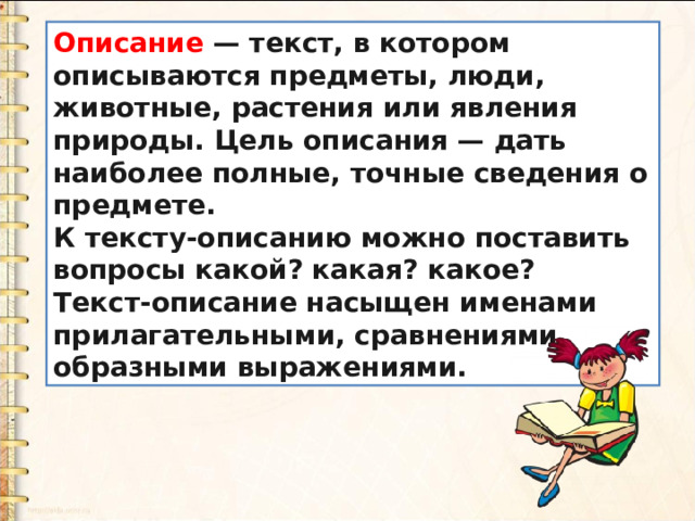 Описание  — текст, в котором описываются предметы, люди, животные, растения или явления природы. Цель описания — дать наиболее полные, точные сведения о предмете. К тексту-описанию можно поставить вопросы какой? какая? какое? Текст-описание насыщен именами прилагательными, сравнениями, образными выражениями. 