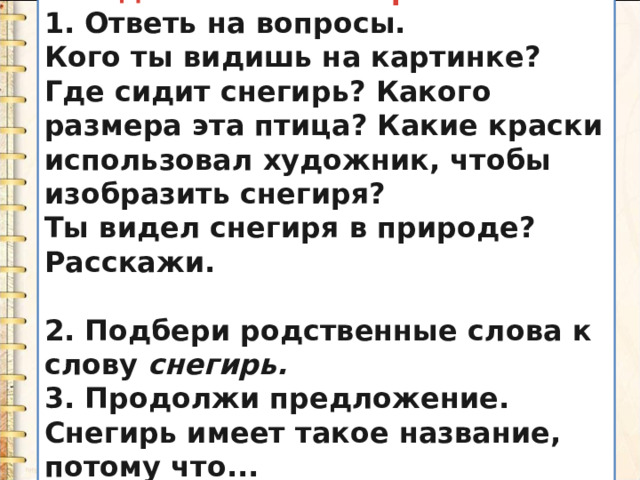 I. Подготовительная работа. 1. Ответь на вопросы. Кого ты видишь на картинке? Где сидит снегирь? Какого размера эта птица? Какие краски использовал художник, чтобы изобразить снегиря? Ты видел снегиря в природе? Расскажи.  2. Подбери родственные слова к слову  снегирь. 3. Продолжи предложение. Снегирь имеет такое название, потому что... 