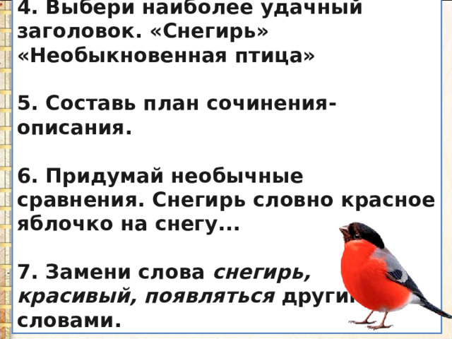 4. Выбери наиболее удачный заголовок. «Снегирь» «Необыкновенная птица»  5. Составь план сочинения-описания.  6. Придумай необычные сравнения. Снегирь словно красное яблочко на снегу...  7. Замени слова  снегирь, красивый, появляться  другими словами. 