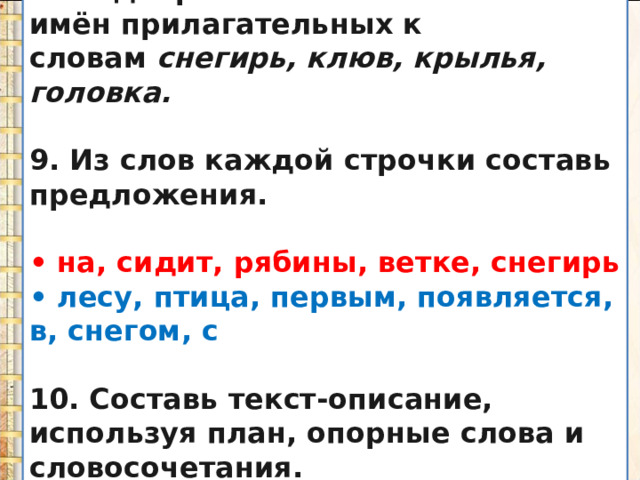 8. Подбери как можно больше имён прилагательных к словам  снегирь, клюв, крылья, головка.  9. Из слов каждой строчки составь предложения.  • на, сидит, рябины, ветке, снегирь • лесу, птица, первым, появляется, в, снегом, с  10. Составь текст-описание, используя план, опорные слова и словосочетания.  