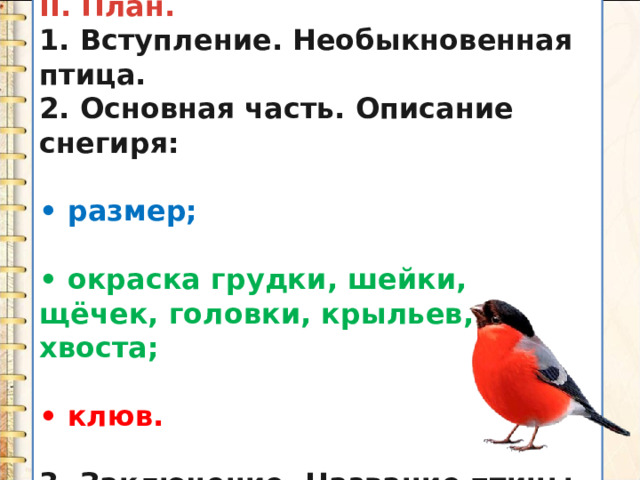 II. План. 1. Вступление. Необыкновенная птица. 2. Основная часть. Описание снегиря:  • размер;  • окраска грудки, шейки, щёчек, головки, крыльев, хвоста;  • клюв.  3. Заключение. Название птицы. 