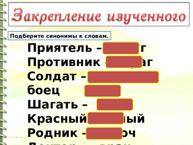 Подберите синонимы к словам. Приятель – друг   Противник – враг   Солдат – воин, боец  Шагать – идти  Красный – алый  Родник – ключ   Доктор – врач. 