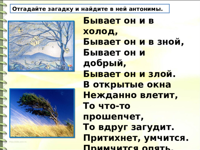 Отгадайте загадку и найдите в ней антонимы. Бывает он и в холод,   Бывает он и в зной,   Бывает он и добрый,   Бывает он и злой.   В открытые окна   Нежданно влетит,   То что-то прошепчет,   То вдруг загудит.   Притихнет, умчится.   Примчится опять,   То вздумает по морю   Волны гонять.. . 