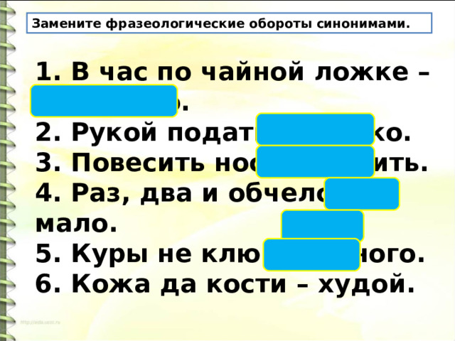 Замените фразеологические обороты синонимами. 1. В час по чайной ложке – медленно. 2. Рукой подать – близко. 3. Повесить нос – грустить. 4. Раз, два и обчелся – мало. 5. Куры не клюют – много. 6. Кожа да кости – худой. 