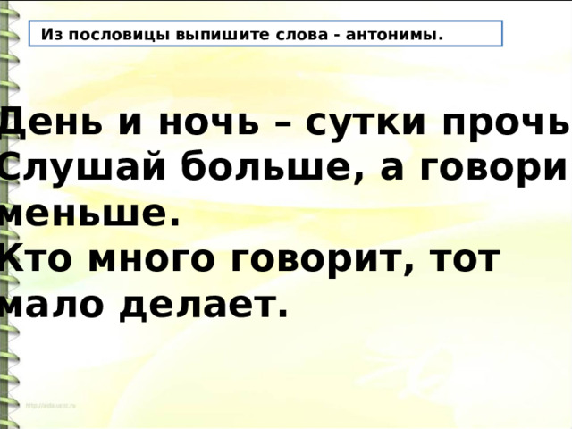  Из пословицы выпишите слова - антонимы. День и ночь – сутки прочь. Слушай больше, а говори меньше. Кто много говорит, тот мало делает. 