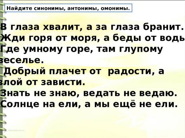 Найдите синонимы, антонимы, омонимы. В глаза хвалит, а за глаза бранит. Жди горя от моря, а беды от воды. Где умному горе, там глупому  веселье.  Добрый плачет от радости, а  злой от зависти. Знать не знаю, ведать не ведаю. Солнце на ели, а мы ещё не ели. 