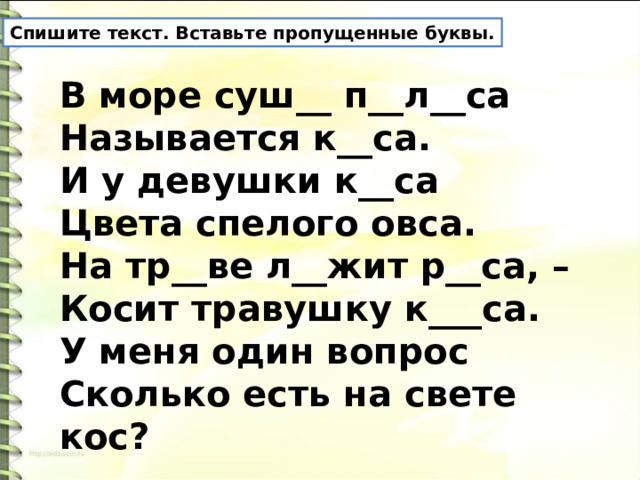 Спишите текст. Вставьте пропущенные буквы. В море суш__ п__л__са  Называется к__са.  И у девушки к__са  Цвета спелого овса.  На тр__ве л__жит р__са, –  Косит травушку к___са.  У меня один вопрос  Сколько есть на свете кос?  Б.Гильберг 