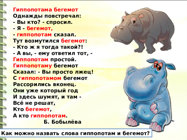 Гиппопотама бегемот  Однажды повстречал:  - Вы кто? - спросил.  - Я - бегемот, -  гиппопотам  сказал. Тут возмутился бегемот :  - Кто ж я тогда такой?!  - А вы, - ему ответил тот, -  Гиппопотам простой. Гиппопотаму бегемот  Сказал: - Вы просто лжец!  С гиппопотамом бегемот  Рассорились вконец. Они уже который год  И здесь шумят, и там -  Всё не решат,  Кто бегемот ,  А кто гиппопотам .  Б. Бобылёва Как можно назвать слова гиппопотам и бегемот? 