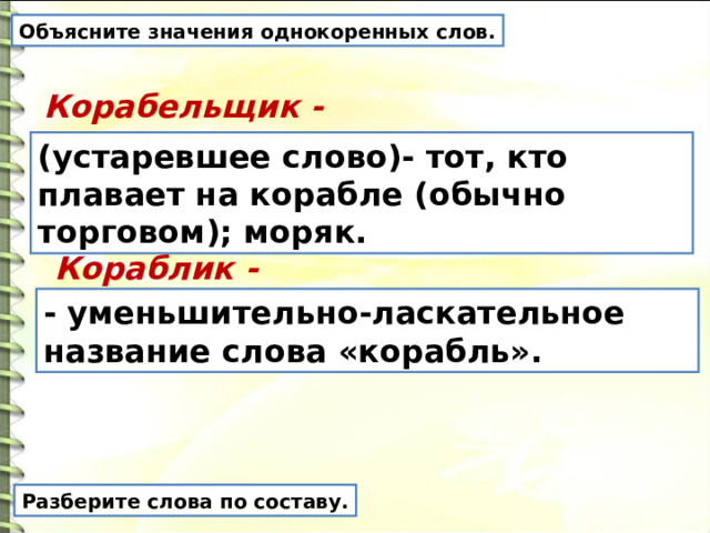 Объясните значения однокоренных слов. Корабельщик - (устаревшее слово)- тот, кто плавает на корабле (обычно торговом); моряк. Кораблик - - уменьшительно-ласкательное название слова «корабль». Разберите слова по составу. 