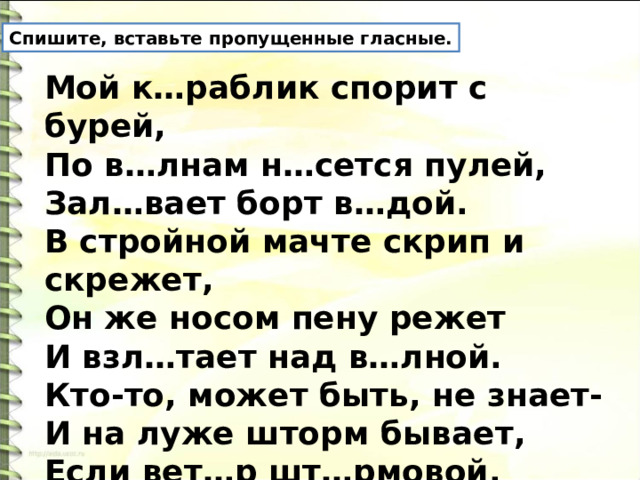 Спишите, вставьте пропущенные гласные. Мой к…раблик спорит с бурей,  По в…лнам н…сется пулей,  Зал…вает борт в…дой.  В стройной мачте скрип и скрежет,  Он же носом пену режет  И взл…тает над в…лной.  Кто-то, может быть, не знает-  И на луже шторм бывает,  Если вет…р шт…рмовой.  Ю. Любимов 