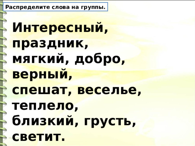 Распределите слова на группы. Интересный, праздник, мягкий, добро, верный, спешат, веселье, теплело, близкий, грусть, светит. 
