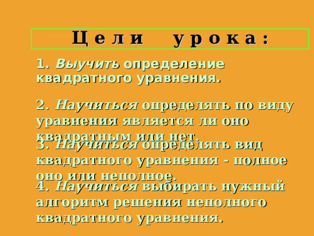 Ц е л и у р о к а : 1. Выучить  определение квадратного уравнения. 1. Выучить  определение квадратного уравнения. 1. Выучить  определение квадратного уравнения. 2. Научиться определять по виду уравнения является ли оно квадратным или нет. 2. Научиться определять по виду уравнения является ли оно квадратным или нет. 2. Научиться определять по виду уравнения является ли оно квадратным или нет. 3. Научиться определять вид квадратного уравнения - полное оно или неполное. 3. Научиться определять вид квадратного уравнения - полное оно или неполное. 3. Научиться определять вид квадратного уравнения - полное оно или неполное. 4. Научиться выбирать нужный алгоритм решения неполного квадратного уравнения. 4. Научиться выбирать нужный алгоритм решения неполного квадратного уравнения. 4. Научиться выбирать нужный алгоритм решения неполного квадратного уравнения. 