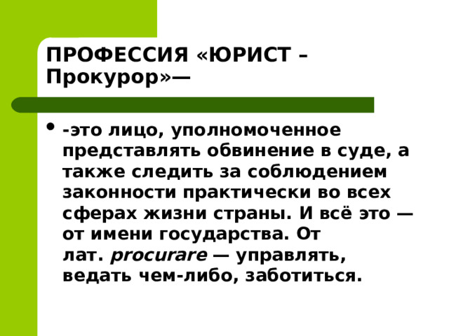 ПРОФЕССИЯ «ЮРИСТ – Прокурор»— -это лицо, уполномоченное представлять обвинение в суде, а также следить за соблюдением законности практически во всех сферах жизни страны. И всё это — от имени государства. От лат.  procurare  — управлять, ведать чем-либо, заботиться.  