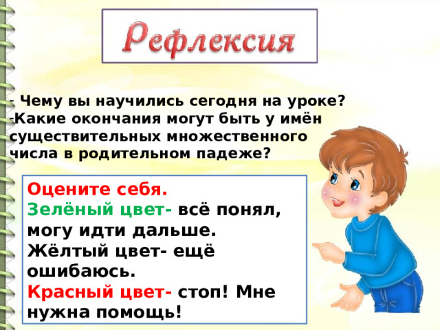  Чему вы научились сегодня на уроке? Какие окончания могут быть у имён существительных множественного числа в родительном падеже? Оцените себя. Зелёный цвет- всё понял, могу идти дальше. Жёлтый цвет- ещё ошибаюсь. Красный цвет- стоп! Мне нужна помощь! 