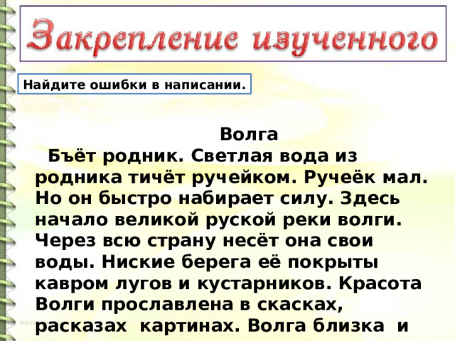 Найдите ошибки в написании.  Волга  Бъёт родник. Светлая вода из родника тичёт ручейком. Ручеёк мал. Но он быстро набирает силу. Здесь начало великой руской реки волги. Через всю страну несёт она свои воды. Ниские берега её покрыты кавром лугов и кустарников. Красота Волги прославлена в скасках, расказах картинах. Волга близка и дорога русским людям. 