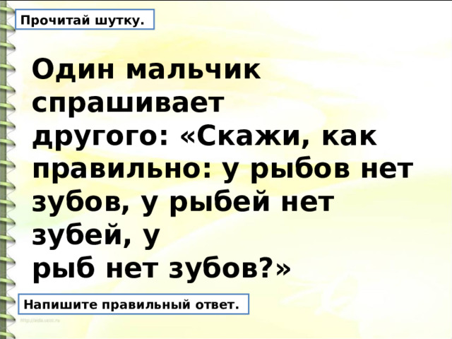 Прочитай шутку. Один мальчик спрашивает другого: «Скажи, как правильно: у рыбов нет зубов, у рыбей нет зубей, у рыб нет зубов?» Напишите правильный ответ. 