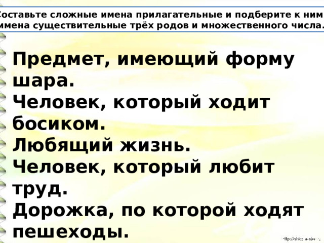 Составьте сложные имена прилагательные и подберите к ним  имена существительные трёх родов и множественного числа. Предмет, имеющий форму шара. Человек, который ходит босиком. Любящий жизнь. Человек, который любит труд. Дорожка, по которой ходят пешеходы. 