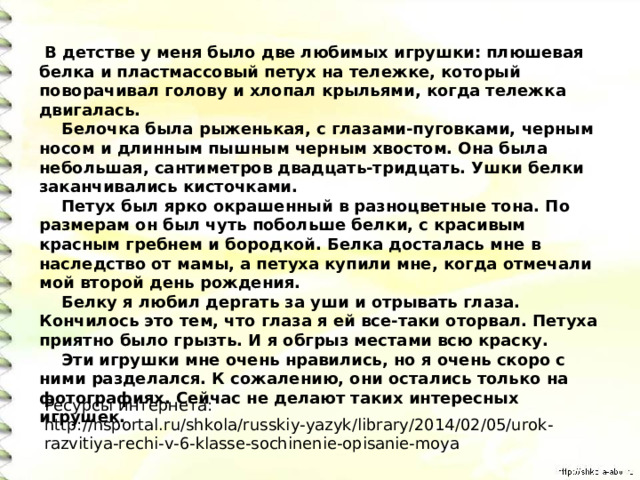   В детстве у меня было две любимых игрушки: плюшевая белка и пластмассовый петух на тележке, который поворачивал голову и хлопал крыльями, когда тележка двигалась.      Белочка была рыженькая, с глазами-пуговками, черным носом и длинным пышным черным хвостом. Она была небольшая, сантиметров двадцать-тридцать. Ушки белки заканчивались кисточками.      Петух был ярко окрашенный в разноцветные тона. По размерам он был чуть побольше белки, с красивым красным гребнем и бородкой. Белка досталась мне в наследство от мамы, а петуха купили мне, когда отмечали мой второй день рождения.      Белку я любил дергать за уши и отрывать глаза. Кончилось это тем, что глаза я ей все-таки оторвал. Петуха приятно было грызть. И я обгрыз местами всю краску.      Эти игрушки мне очень нравились, но я очень скоро с ними разделался. К сожалению, они остались только на фотографиях. Сейчас не делают таких интересных игрушек. Ресурсы интернета: http://nsportal.ru/shkola/russkiy-yazyk/library/2014/02/05/urok-razvitiya-rechi-v-6-klasse-sochinenie-opisanie-moya 