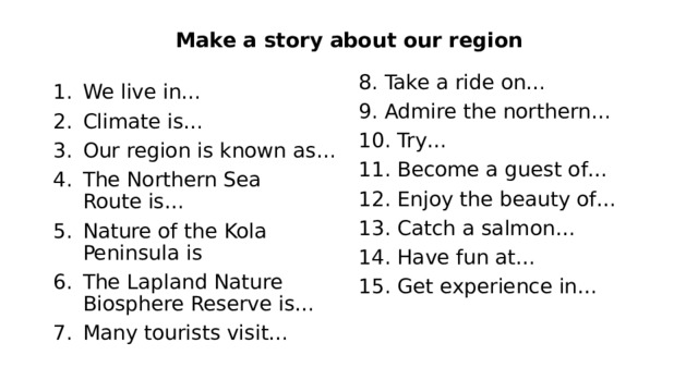 Make a story about our region 8. Take a ride on… 9. Admire the northern… 10. Try… 11. Become a guest of… 12. Enjoy the beauty of… 13. Catch a salmon… 14. Have fun at… 15. Get experience in… We live in… Climate is… Our region is known as… The Northern Sea Route is… Nature of the Kola Peninsula is The Lapland Nature Biosphere Reserve is… Many tourists visit… 