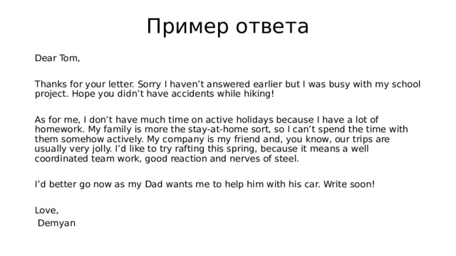 Пример ответа Dear Tom, Thanks for your letter. Sorry I haven’t answered earlier but I was busy with my school project. Hope you didn’t have accidents while hiking! As for me, I don’t have much time on active holidays because I have a lot of homework. My family is more the stay-at-home sort, so I can’t spend the time with them somehow actively. My company is my friend and, you know, our trips are usually very jolly. I’d like to try rafting this spring, because it means a well coordinated team work, good reaction and nerves of steel. I’d better go now as my Dad wants me to help him with his car. Write soon! Love,  Demyan 