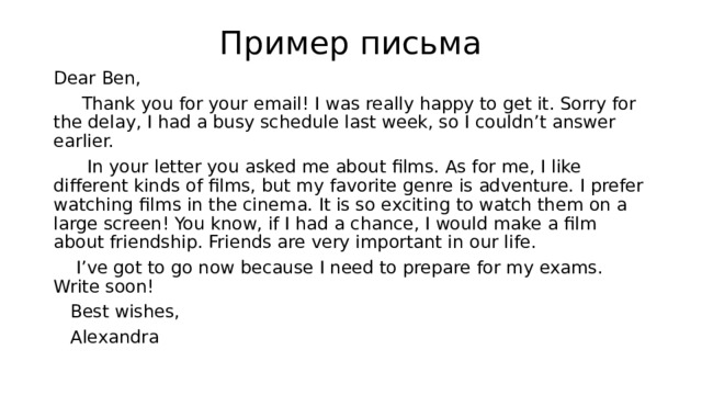 Пример письма Dear Ben,  Thank you for your email! I was really happy to get it. Sorry for the delay, I had a busy schedule last week, so I couldn’t answer earlier.  In your letter you asked me about films. As for me, I like different kinds of films, but my favorite genre is adventure. I prefer watching films in the cinema. It is so exciting to watch them on a large screen! You know, if I had a chance, I would make a film about friendship. Friends are very important in our life.  I’ve got to go now because I need to prepare for my exams. Write soon!  Best wishes,  Alexandra 