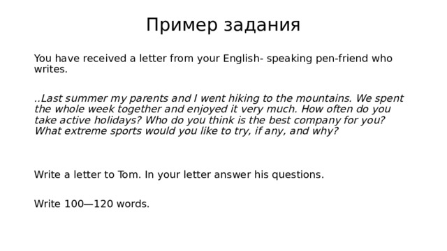 Пример задания You have received a letter from your English- speaking pen-friend who writes.   ..Last summer my parents and I went hiking to the mountains. We spent the whole week together and enjoyed it very much. How often do you take active holidays? Who do you think is the best company for you? What extreme sports would you like to try, if any, and why?   Write a letter to Tom. In your letter answer his questions.   Write 100—120 words.   