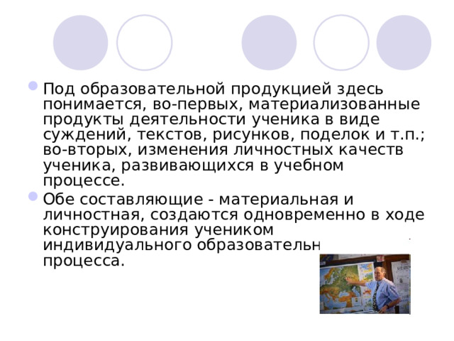 Под образовательной продукцией здесь понимается, во-первых, материализованные продукты деятельности ученика в виде суждений, текстов, рисунков, поделок и т.п.; во-вторых, изменения личностных качеств ученика, развивающихся в учебном процессе. Обе составляющие - материальная и личностная, создаются одновременно в ходе конструирования учеником индивидуального образовательного процесса.     