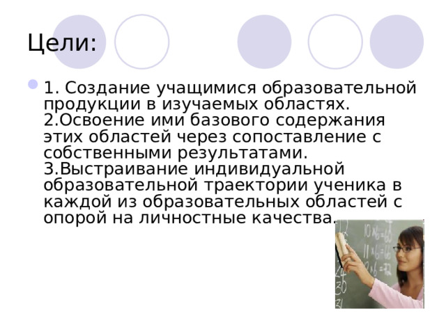 Цели: 1. Создание учащимися образовательной продукции в изучаемых областях.  2.Освоение ими базового содержания этих областей через сопоставление с собственными результатами.  3.Выстраивание индивидуальной образовательной траектории ученика в каждой из образовательных областей с опорой на личностные качества.      