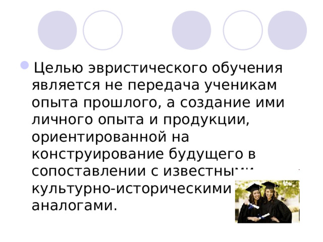 Целью эвристического обучения является не передача ученикам опыта прошлого, а создание ими личного опыта и продукции, ориентированной на конструирование будущего в сопоставлении с известными культурно-историческими аналогами.  