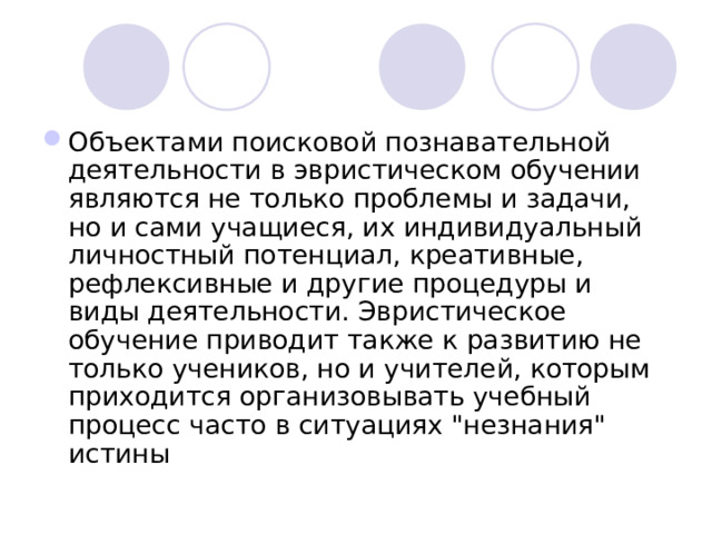 Объектами поисковой познавательной деятельности в эвристическом обучении являются не только проблемы и задачи, но и сами учащиеся, их индивидуальный личностный потенциал, креативные, рефлексивные и другие процедуры и виды деятельности. Эвристическое обучение приводит также к развитию не только учеников, но и учителей, которым приходится организовывать учебный процесс часто в ситуациях 