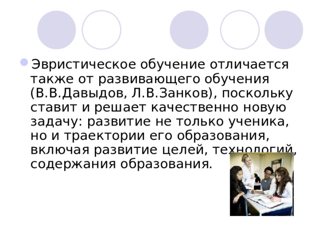 Эвристическое обучение отличается также от развивающего обучения (В.В.Давыдов, Л.В.Занков), поскольку ставит и решает качественно новую задачу: развитие не только ученика, но и траектории его образования, включая развитие целей, технологий, содержания образования.     