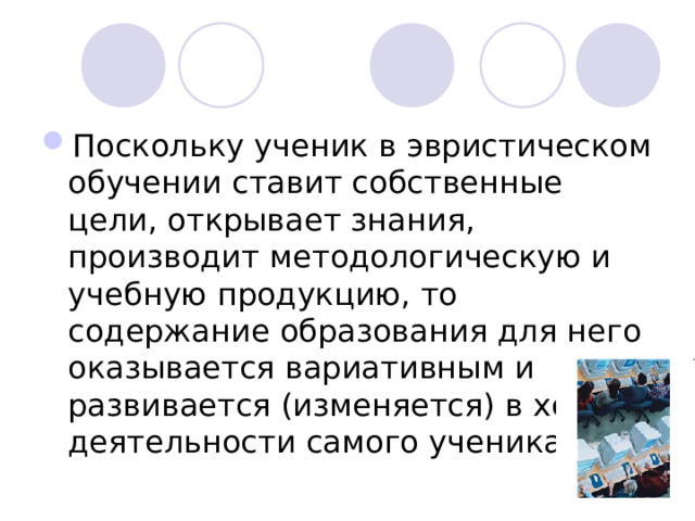 Поскольку ученик в эвристическом обучении ставит собственные цели, открывает знания, производит методологическую и учебную продукцию, то содержание образования для него оказывается вариативным и развивается (изменяется) в ходе деятельности самого ученика.  