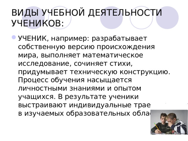 ВИДЫ УЧЕБНОЙ ДЕЯТЕЛЬНОСТИ УЧЕНИКОВ: УЧЕНИК, например: разрабатывает собственную версию происхождения мира, выполняет математическое исследование, сочиняет стихи, придумывает техническую конструкцию. Процесс обучения насыщается личностными знаниями и опытом учащихся. В результате ученики выстраивают индивидуальные траектории в изучаемых образовательных областях.  