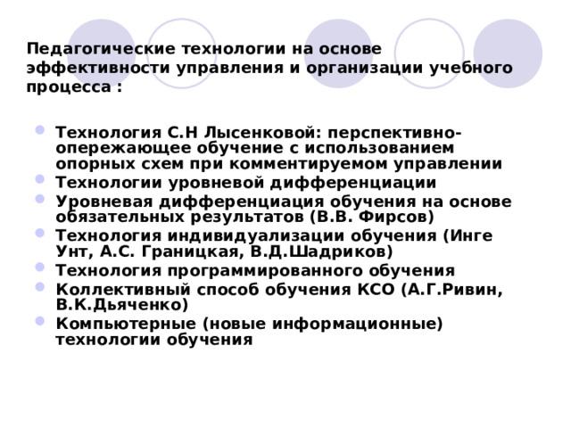   Педагогические технологии на основе эффективности управления и организации учебного процесса :  Технология С.Н Лысенковой: перспективно-опережающее обучение с использованием опорных схем при комментируемом управлении Технологии уровневой дифференциации Уровневая дифференциация обучения на основе обязательных результатов (В.В. Фирсов) Технология индивидуализации обучения (Инге Унт, А.С. Границкая, В.Д.Шадриков) Технология программированного обучения Коллективный способ обучения КСО (А.Г.Ривин, В.К.Дьяченко) Компьютерные (новые информационные) технологии обучения  