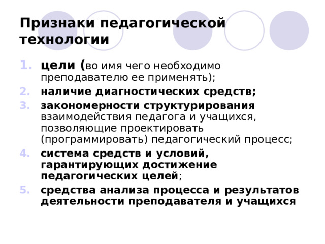 Признаки педагогической технологии цели ( во имя чего необходимо преподавателю ее применять); наличие диагностических средств; закономерности структурирования взаимодействия педагога и учащихся, позволяющие проектировать (программировать) педагогический процесс; система средств и условий, гарантирующих достижение педагогических целей ; средства анализа процесса и результатов деятельности преподавателя и учащихся  