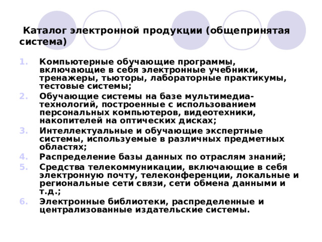   Каталог электронной продукции (общепринятая система) Компьютерные обучающие программы, включающие в себя электронные учебники, тренажеры, тьюторы, лабораторные практикумы, тестовые системы; Обучающие системы на базе мультимедиа-технологий, построенные с использованием персональных компьютеров, видеотехники, накопителей на оптических дисках; Интеллектуальные и обучающие экспертные системы, используемые в различных предметных областях; Распределение базы данных по отраслям знаний; Средства телекоммуникации, включающие в себя электронную почту, телеконференции, локальные и региональные сети связи, сети обмена данными и т.д.; Электронные библиотеки, распределенные и централизованные издательские системы.   