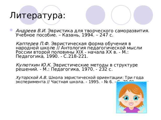 Литература: Андреев В.И. Эвристика для творческого саморазвития. Учебное пособие. – Казань, 1994. – 247 с.   Каптерев П.Ф. Эвристическая форма обучения в народной школе // Антология педагогической мысли России второй половины XIX - начала XX в. - М.: Педагогика, 1990. - С.218-221.   Кулюткин Ю.К. Эвристические методы в структуре решений. - М.: Педагогика, 1970. - 232 с.   Хуторской А.В. Школа эвристической ориентации: Три года эксперимента // Частная школа. - 1995. - № 6. - С. 70-81 .     