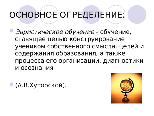 ОСНОВНОЕ ОПРЕДЕЛЕНИЕ: Эвристическое обучение - обучение, ставящее целью конструирование учеником собственного смысла, целей и содержания образования, а также процесса его организации, диагностики и осознания  (А.В.Хуторской).     