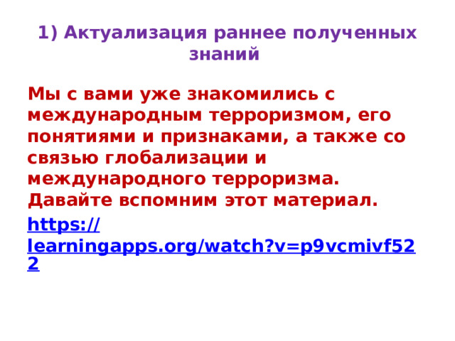 1) Актуализация раннее полученных знаний Мы с вами уже знакомились с международным терроризмом, его понятиями и признаками, а также со связью глобализации и международного терроризма. Давайте вспомним этот материал. https:// learningapps.org/watch?v=p9vcmivf522  