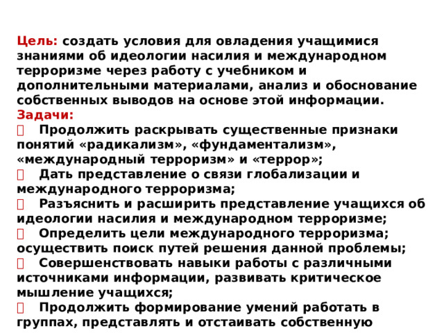 Цель: создать условия для овладения учащимися знаниями об идеологии насилия и международном терроризме через работу с учебником и дополнительными материалами, анализ и обоснование собственных выводов на основе этой информации. Задачи:   Продолжить раскрывать существенные признаки понятий «радикализм», «фундаментализм», «международный терроризм» и «террор»;   Дать представление о связи глобализации и международного терроризма;   Разъяснить и расширить представление учащихся об идеологии насилия и международном терроризме;   Определить цели международного терроризма; осуществить поиск путей решения данной проблемы;   Совершенствовать навыки работы с различными источниками информации, развивать критическое мышление учащихся;   Продолжить формирование умений работать в группах, представлять и отстаивать собственную позицию;   Воспитывать чувство ответственности учащихся за судьбу человечества. 