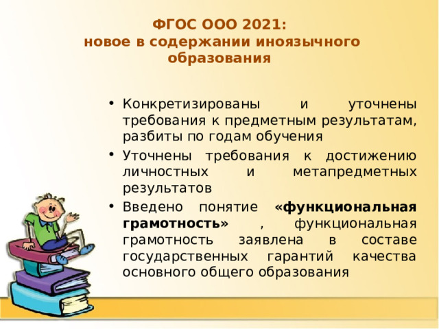 ФГОС ООО 2021:  новое в содержании иноязычного образования Конкретизированы и уточнены требования к предметным результатам, разбиты по годам обучения Уточнены требования к достижению личностных и метапредметных результатов Введено понятие «функциональная грамотность» , функциональная грамотность заявлена в составе государственных гарантий качества основного общего образования 