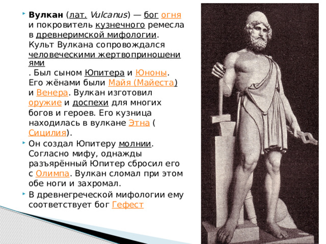 Вулкан ( лат.  Vulcanus ) — бог  огня и покровитель кузнечного ремесла в древнеримской мифологии . Культ Вулкана сопровождался человеческими жертвоприношениями . Был сыном Юпитера и Юноны . Его жёнами были Майя ( Майеста ) и Венера . Вулкан изготовил оружие и доспехи для многих богов и героев. Его кузница находилась в вулкане Этна ( Сицилия ). Он создал Юпитеру молнии . Согласно мифу, однажды разъярённый Юпитер сбросил его с Олимпа . Вулкан сломал при этом обе ноги и захромал. В древнегреческой мифологии ему соответствует бог Гефест 