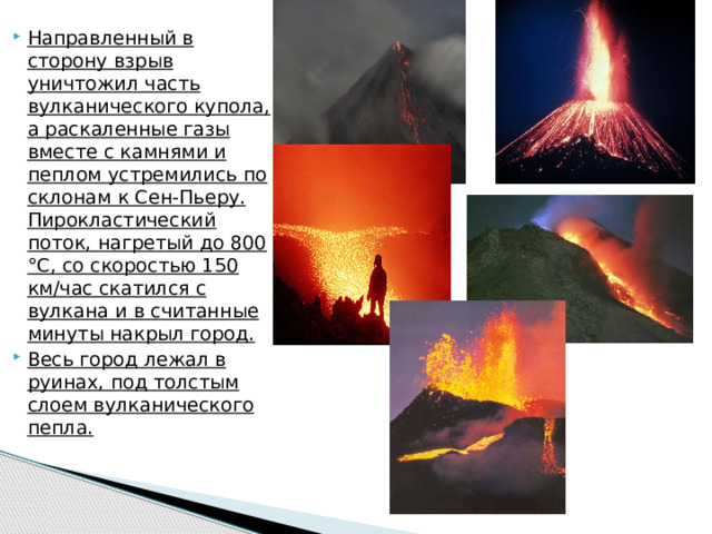 Направленный в сторону взрыв уничтожил часть вулканического купола, а раскаленные газы вместе с камнями и пеплом устремились по склонам к Сен-Пьеру. Пирокластический поток, нагретый до 800 °С, со скоростью 150 км/час скатился с вулкана и в считанные минуты накрыл город. Весь город лежал в руинах, под толстым слоем вулканического пепла. 