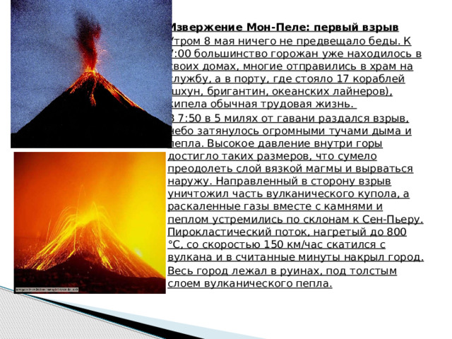 Извержение Мон-Пеле: первый взрыв Утром 8 мая ничего не предвещало беды. К 7:00 большинство горожан уже находилось в своих домах, многие отправились в храм на службу, а в порту, где стояло 17 кораблей (шхун, бригантин, океанских лайнеров), кипела обычная трудовая жизнь. В 7:50 в 5 милях от гавани раздался взрыв, небо затянулось огромными тучами дыма и пепла. Высокое давление внутри горы достигло таких размеров, что сумело преодолеть слой вязкой магмы и вырваться наружу. Направленный в сторону взрыв уничтожил часть вулканического купола, а раскаленные газы вместе с камнями и пеплом устремились по склонам к Сен-Пьеру. Пирокластический поток, нагретый до 800 °С, со скоростью 150 км/час скатился с вулкана и в считанные минуты накрыл город. Весь город лежал в руинах, под толстым слоем вулканического пепла. 